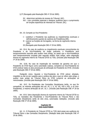 § 3º (Revogado pela Resolução CNE nº 29 de 2009).

            XV - determinar períodos de recesso do Tribunal; (AC).
            XVI - criar comissões especiais e designar auditores para o cumprimento
                de funções específicas de interesse do Tribunal. (AC).




        Art. 10. Compete ao Vice-Presidente:

            I - substituir o Presidente nas ausências ou impedimentos eventuais e
                 definitivamente quando da vacância da Presidência;(NR).
            II - exercer as funções de Corregedor, na forma do regimento interno.
                 (NR).
            III (Revogado pela Resolução CNE nº 29 de 2009).

         Art. 10-A. No caso de ausência ou impedimento eventuais concomitantes do
Presidente e do Vice-Presidente do órgão judicante, a Presidência será
temporariamente exercida pelo auditor mais antigo, ao passo que a Vice-Presidência
será temporariamente ocupada pelo segundo auditor mais antigo, salvo disposição
diversa do regimento interno do Tribunal (STJD ou TJD). (Incluído pela Resolução CNE
nº 29 de 2009).

        Art. 10-B. No caso de impetração de mandado de garantia em que o
Presidente do STJD figure como autoridade coatora, competirá ao Vice-Presidente do
STJD praticar todos os atos processuais de atribuição do Presidente do STJD. (Incluído
pela Resolução CNE nº 29 de 2009).

        Parágrafo único. Quando o Vice-Presidente do STJD estiver afastado,
impedido ou der-se por suspeito para a prática dos atos a que se refere este artigo, o
auditor mais antigo do Tribunal Pleno do STJD cumprirá as atribuições ali
mencionadas. (Incluído pela Resolução CNE nº 29 de 2009).

        Art. 10-C. Os Presidentes das Comissões Disciplinares terão, no que for
compatível, as mesmas atribuições dos art. 9º, I, V, VI, VII, VIII e XIV, e os Vice-
Presidentes, a mesma atribuição do art. 10, I. (Incluído pela Resolução CNE nº 29 de
2009).

        Art. 10-D. Salvo disposição diversa do regimento interno do Tribunal (STJD ou
TJD), os mandatos dos Presidentes e Vice-Presidentes do Tribunal Pleno e das
Comissões Disciplinares serão de dois anos, autorizadas reeleições. (Incluído pela
Resolução CNE nº 29 de 2009).

                                   Capítulo III
                                 DOS AUDITORES

         Art. 11. O Presidente do Tribunal (STJD ou TJD) dará posse aos auditores do
Tribunal Pleno e das Comissões Disciplinares. (Redação dada pela Resolução CNE nº
29 de 2009).
 