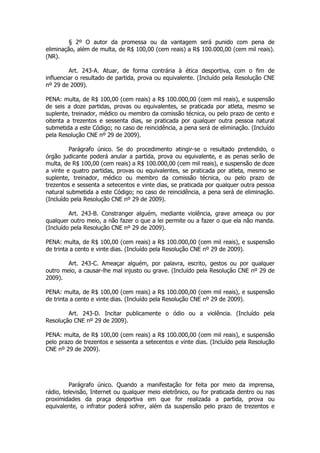 § 2º O autor da promessa ou da vantagem será punido com pena de
eliminação, além de multa, de R$ 100,00 (cem reais) a R$ 100.000,00 (cem mil reais).
(NR).

         Art. 243-A. Atuar, de forma contrária à ética desportiva, com o fim de
influenciar o resultado de partida, prova ou equivalente. (Incluído pela Resolução CNE
nº 29 de 2009).

PENA: multa, de R$ 100,00 (cem reais) a R$ 100.000,00 (cem mil reais), e suspensão
de seis a doze partidas, provas ou equivalentes, se praticada por atleta, mesmo se
suplente, treinador, médico ou membro da comissão técnica, ou pelo prazo de cento e
oitenta a trezentos e sessenta dias, se praticada por qualquer outra pessoa natural
submetida a este Código; no caso de reincidência, a pena será de eliminação. (Incluído
pela Resolução CNE nº 29 de 2009).

         Parágrafo único. Se do procedimento atingir-se o resultado pretendido, o
órgão judicante poderá anular a partida, prova ou equivalente, e as penas serão de
multa, de R$ 100,00 (cem reais) a R$ 100.000,00 (cem mil reais), e suspensão de doze
a vinte e quatro partidas, provas ou equivalentes, se praticada por atleta, mesmo se
suplente, treinador, médico ou membro da comissão técnica, ou pelo prazo de
trezentos e sessenta a setecentos e vinte dias, se praticada por qualquer outra pessoa
natural submetida a este Código; no caso de reincidência, a pena será de eliminação.
(Incluído pela Resolução CNE nº 29 de 2009).

         Art. 243-B. Constranger alguém, mediante violência, grave ameaça ou por
qualquer outro meio, a não fazer o que a lei permite ou a fazer o que ela não manda.
(Incluído pela Resolução CNE nº 29 de 2009).

PENA: multa, de R$ 100,00 (cem reais) a R$ 100.000,00 (cem mil reais), e suspensão
de trinta a cento e vinte dias. (Incluído pela Resolução CNE nº 29 de 2009).

        Art. 243-C. Ameaçar alguém, por palavra, escrito, gestos ou por qualquer
outro meio, a causar-lhe mal injusto ou grave. (Incluído pela Resolução CNE nº 29 de
2009).

PENA: multa, de R$ 100,00 (cem reais) a R$ 100.000,00 (cem mil reais), e suspensão
de trinta a cento e vinte dias. (Incluído pela Resolução CNE nº 29 de 2009).

        Art. 243-D. Incitar publicamente o ódio ou a violência. (Incluído pela
Resolução CNE nº 29 de 2009).

PENA: multa, de R$ 100,00 (cem reais) a R$ 100.000,00 (cem mil reais), e suspensão
pelo prazo de trezentos e sessenta a setecentos e vinte dias. (Incluído pela Resolução
CNE nº 29 de 2009).




         Parágrafo único. Quando a manifestação for feita por meio da imprensa,
rádio, televisão, Internet ou qualquer meio eletrônico, ou for praticada dentro ou nas
proximidades da praça desportiva em que for realizada a partida, prova ou
equivalente, o infrator poderá sofrer, além da suspensão pelo prazo de trezentos e
 