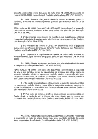 sessenta a setecentos e vinte dias, pena de multa entre R$ 50.000,00 (cinquenta mil
reais) e R$ 100.000,00 (cem mil reais). (Incluído pela Resolução CNE nº 29 de 2009).

          Art. 243-E. Submeter criança ou adolescente, sob sua autoridade, guarda ou
vigilância, a vexame ou a constrangimento. (Incluído pela Resolução CNE nº 29 de
2009).

PENA: multa, de R$ 100,00 (cem reais) a R$ 100.000,00 (cem mil reais), e suspensão
pelo prazo de trezentos e sessenta a setecentos e vinte dias. (Incluído pela Resolução
CNE nº 29 de 2009).

        § 1º Nas mesmas penas incorre, na medida de sua culpabilidade, o técnico
responsável pelo atleta desportivamente reincidente na mesma competição. (Incluído
pela Resolução CNE nº 29 de 2009).

         § 2º O Presidente do Tribunal (STJD ou TJD) encaminhará todas as peças dos
autos, assim que oferecida denúncia, ao Conselho Tutelar da Criança e do Adolescente.
(Incluído pela Resolução CNE nº 29 de 2009).

         § 3° Comprovada a culpabilidade do agente, os autos serão enviados ao
Ministério Público, após o trânsito em julgado. (Incluído pela Resolução CNE nº 29 de
2009).

        Art. 243-F. Ofender alguém em sua honra, por fato relacionado diretamente
ao desporto. (Incluído pela Resolução CNE nº 29 de 2009).

PENA: multa, de R$ 100,00 (cem reais) a R$ 100.000,00 (cem mil reais), e suspensão
de uma a seis partidas, provas ou equivalentes, se praticada por atleta, mesmo se
suplente, treinador, médico ou membro da comissão técnica, e suspensão pelo prazo
de quinze a noventa dias, se praticada por qualquer outra pessoa natural submetida a
este Código. (Incluído pela Resolução CNE nº 29 de 2009).

        § 1º Se a ação for praticada por atleta, mesmo se suplente, treinador, médico
ou membro da comissão técnica, contra árbitros, assistentes ou demais membros de
equipe de arbitragem, a pena mínima será de suspensão por quatro partidas. (Incluído
pela Resolução CNE nº 29 de 2009).

       § 2º Para todos os efeitos, o árbitro e seus auxiliares são considerados em
função desde a escalação até o término do prazo fixado para a entrega dos
documentos da competição na entidade (Incluído pela Resolução CNE nº 29 de 2009).




        Art. 243-G. Praticar ato discriminatório, desdenhoso ou ultrajante, relacionado
a preconceito em razão de origem étnica, raça, sexo, cor, idade, condição de pessoa
idosa ou portadora de deficiência: (Incluído pela Resolução CNE nº 29 de 2009).
 