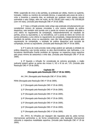 PENA: suspensão de cinco a dez partidas, se praticada por atleta, mesmo se suplente,
treinador, médico ou membro da comissão técnica, e suspensão pelo prazo de cento e
vinte a trezentos e sessenta dias, se praticada por qualquer outra pessoa natural
submetida a este Código, além de multa, de R$ 100,00 (cem reais) a R$ 100.000,00
(cem mil reais). (Incluído pela Resolução CNE nº 29 de 2009).

         § 1º Caso a infração prevista neste artigo seja praticada simultaneamente por
considerável número de pessoas vinculadas a uma mesma entidade de prática
desportiva, esta também será punida com a perda do número de pontos atribuídos a
uma vitória no regulamento da competição, independentemente do resultado da
partida, prova ou equivalente, e, na reincidência, com a perda do dobro do número de
pontos atribuídos a uma vitória no regulamento da competição, independentemente do
resultado da partida, prova ou equivalente; caso não haja atribuição de pontos pelo
regulamento da competição, a entidade de prática desportiva será excluída da
competição, torneio ou equivalente. (Incluído pela Resolução CNE nº 29 de 2009).

         § 2º A pena de multa prevista neste artigo poderá ser aplicada à entidade de
prática desportiva cuja torcida praticar os atos discriminatórios nele tipificados, e os
torcedores identificados ficarão proibidos de ingressar na respectiva praça esportiva
pelo prazo mínimo de setecentos e vinte dias. (Incluído pela Resolução CNE nº 29 de
2009).

         § 3º Quando a infração for considerada de extrema gravidade, o órgão
judicante poderá aplicar as penas dos incisos V, VII e XI do art. 170. (Incluído pela
Resolução CNE nº 29 de 2009).

                                Capítulo III
                (Revogado pela Resolução CNE nº 29 de 2009).

        Art. 244. (Revogado pela Resolução CNE nº 29 de 2009).

PENA (Revogada pela Resolução CNE nº 29 de 2009).

        § 1º (Revogado pela Resolução CNE nº 29 de 2009).

        § 2º (Revogado pela Resolução CNE nº 29 de 2009).

        § 3º (Revogado pela Resolução CNE nº 29 de 2009).

        § 4º (Revogado pela Resolução CNE nº 29 de 2009).

        § 5º (Revogado pela Resolução CNE nº 29 de 2009).

        § 6º (Revogado pela Resolução CNE nº 29 de 2009).

        § 7º (Revogado pela Resolução CNE nº 29 de 2009).

         Art. 244-A. As infrações por dopagem são reguladas pela lei, pelas normas
internacionais pertinentes e, de forma complementar, pela legislação internacional
referente à respectiva modalidade esportiva. (Incluído pela Resolução CNE nº 29 de
2009).
 