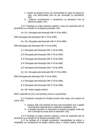 I - impedir de qualquer forma, em contrariedade às regras de disputa do
                 jogo, uma oportunidade clara de gol, pontuação ou equivalente;
                 (AC).
            II - empurrar acintosamente o companheiro ou adversário, fora da
                 disputa da jogada. (AC).

        § 2º É facultado ao órgão judicante substituir a pena de suspensão pela de
advertência se a infração for de pequena gravidade. (AC).

        Art. 251. (Revogado pela Resolução CNE nº 29 de 2009).

PENA (Revogada pela Resolução CNE nº 29 de 2009).

        Art. 252. (Revogado pela Resolução CNE nº 29 de 2009).

PENA (Revogada pela Resolução CNE nº 29 de 2009).

        § 1º (Revogado pela Resolução CNE nº 29 de 2009).

        § 2º (Revogado pela Resolução CNE nº 29 de 2009).

        § 3º (Revogado pela Resolução CNE nº 29 de 2009).

        § 4º (Revogado pela Resolução CNE nº 29 de 2009)

        § 5º (Revogado pela Resolução CNE nº 29 de 2009).

        Art. 253. (Revogado pela Resolução CNE nº 29 de 2009).

PENA (Revogada pela Resolução CNE nº 29 de 2009).

        § 1º (Revogado pela Resolução CNE nº 29 de 2009).

        § 2º (Revogado pela Resolução CNE nº 29 de 2009).

        Art. 254. Praticar jogada violenta:

PENA: suspensão de uma a seis partidas, provas ou equivalentes.

         § 1º Constituem exemplos da infração prevista neste artigo, sem prejuízo de
outros: (AC).

            I - qualquer ação cujo emprego da força seja incompatível com o padrão
                 razoavelmente esperado para a respectiva modalidade; (AC).
            II - a atuação temerária ou imprudente na disputa da jogada, ainda que
                 sem a intenção de causar dano ao adversário. (AC).

        § 2º É facultado ao órgão judicante substituir a pena de suspensão pela de
advertência se a infração for de pequena gravidade. (AC).
        § 3º Na hipótese de o atingido permanecer impossibilitado de praticar a
modalidade em consequência de jogada violenta grave, o infrator poderá continuar
 