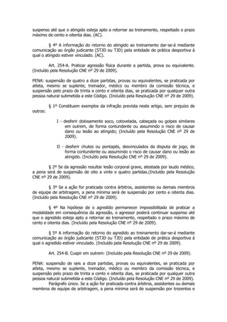 suspenso até que o atingido esteja apto a retornar ao treinamento, respeitado o prazo
máximo de cento e oitenta dias. (AC).

         § 4º A informação do retorno do atingido ao treinamento dar-se-á mediante
comunicação ao órgão judicante (STJD ou TJD) pela entidade de prática desportiva à
qual o atingido estiver vinculado. (AC).

         Art. 254-A. Praticar agressão física durante a partida, prova ou equivalente.
(Incluído pela Resolução CNE nº 29 de 2009).

PENA: suspensão de quatro a doze partidas, provas ou equivalentes, se praticada por
atleta, mesmo se suplente, treinador, médico ou membro da comissão técnica, e
suspensão pelo prazo de trinta a cento e oitenta dias, se praticada por qualquer outra
pessoa natural submetida a este Código. (Incluído pela Resolução CNE nº 29 de 2009).

          § 1º Constituem exemplos da infração prevista neste artigo, sem prejuízo de
outros:

              I - desferir dolosamente soco, cotovelada, cabeçada ou golpes similares
                   em outrem, de forma contundente ou assumindo o risco de causar
                   dano ou lesão ao atingido; (Incluído pela Resolução CNE nº 29 de
                   2009).

              II - desferir chutes ou pontapés, desvinculados da disputa de jogo, de
                   forma contundente ou assumindo o risco de causar dano ou lesão ao
                   atingido. (Incluído pela Resolução CNE nº 29 de 2009).

        § 2º Se da agressão resultar lesão corporal grave, atestada por laudo médico,
a pena será de suspensão de oito a vinte e quatro partidas.(Incluído pela Resolução
CNE nº 29 de 2009).

         § 3º Se a ação for praticada contra árbitros, assistentes ou demais membros
de equipe de arbitragem, a pena mínima será de suspensão por cento e oitenta dias.
(Incluído pela Resolução CNE nº 29 de 2009).

         § 4º Na hipótese de o agredido permanecer impossibilitado de praticar a
modalidade em consequência da agressão, o agressor poderá continuar suspenso até
que o agredido esteja apto a retornar ao treinamento, respeitado o prazo máximo de
cento e oitenta dias. (Incluído pela Resolução CNE nº 29 de 2009).

         § 5º A informação do retorno do agredido ao treinamento dar-se-á mediante
comunicação ao órgão judicante (STJD ou TJD) pela entidade de prática desportiva à
qual o agredido estiver vinculado. (Incluído pela Resolução CNE nº 29 de 2009).

          Art. 254-B. Cuspir em outrem: (Incluído pela Resolução CNE nº 29 de 2009).

PENA: suspensão de seis a doze partidas, provas ou equivalentes, se praticada por
atleta, mesmo se suplente, treinador, médico ou membro da comissão técnica, e
suspensão pelo prazo de trinta a cento e oitenta dias, se praticada por qualquer outra
pessoa natural submetida a este Código. (Incluído pela Resolução CNE nº 29 de 2009).
         Parágrafo único. Se a ação for praticada contra árbitros, assistentes ou demais
membros de equipe de arbitragem, a pena mínima será de suspensão por trezentos e
 