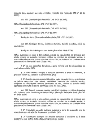 sessenta dias, qualquer que seja o infrator. (Incluído pela Resolução CNE nº 29 de
2009).

        Art. 255. (Revogado pela Resolução CNE nº 29 de 2009).

PENA (Revogada pela Resolução CNE nº 29 de 2009).

        Art. 256. (Revogado pela Resolução CNE nº 29 de 2009).

PENA (Revogada pela Resolução CNE nº 29 de 2009)
.
       Parágrafo único. (Revogado pela Resolução CNE nº 29 de 2009).


        Art. 257. Participar de rixa, conflito ou tumulto, durante a partida, prova ou
equivalente.

        Parágrafo único (Revogado pela Resolução CNE nº 29 de 2009).

PENA: suspensão de duas a dez partidas, provas ou equivalentes, se praticada por
atleta, mesmo se suplente, treinador, médico ou membro da comissão técnica, e
suspensão pelo prazo de quinze a cento e oitenta dias, se praticada por qualquer outra
pessoa natural submetida a este Código. (NR).

         § 1º No caso específico do futebol, a pena mínima será de seis partidas, se
praticada por atleta. (AC).

        § 2º Não constitui infração a conduta destinada a evitar o confronto, a
proteger outrem ou a separar os contendores. (AC).

         § 3º Quando não seja possível identificar todos os contendores, as entidades
de prática desportiva cujos atletas, treinadores, membros de comissão técnica,
dirigentes ou empregados tenham participado da rixa, conflito ou tumulto serão
apenadas com multa de até R$ 20.000,00 (vinte mil reais). (AC).

          Art. 258. Assumir qualquer conduta contrária à disciplina ou à ética desportiva
não tipificada pelas demais regras deste Código. (Redação dada pela Resolução CNE
nº 29 de 2009).

PENA: suspensão de uma a seis partidas, provas ou equivalentes, se praticada por
atleta, mesmo se suplente, treinador, médico ou membro da comissão técnica, e
suspensão pelo prazo de quinze a cento e oitenta dias, se praticada por qualquer outra
pessoa natural submetida a este Código. (NR).

        § 1º É facultado ao órgão judicante substituir a pena de suspensão pela de
advertência se a infração for de pequena gravidade. (AC).

         § 2º Constituem exemplos de atitudes contrárias à disciplina ou à ética
desportiva, para os fins deste artigo, sem prejuízo de outros:
 