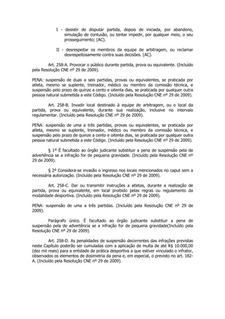 I - desistir de disputar partida, depois de iniciada, por abandono,
                 simulação de contusão, ou tentar impedir, por qualquer meio, o seu
                 prosseguimento; (AC).

             II - desrespeitar os membros da equipe de arbitragem, ou reclamar
                 desrespeitosamente contra suas decisões. (AC).

        Art. 258-A. Provocar o público durante partida, prova ou equivalente. (Incluído
pela Resolução CNE nº 29 de 2009).

PENA: suspensão de duas a seis partidas, provas ou equivalentes, se praticada por
atleta, mesmo se suplente, treinador, médico ou membro da comissão técnica, e
suspensão pelo prazo de quinze a cento e oitenta dias, se praticada por qualquer outra
pessoa natural submetida a este Código. (Incluído pela Resolução CNE nº 29 de 2009).

         Art. 258-B. Invadir local destinado à equipe de arbitragem, ou o local da
partida, prova ou equivalente, durante sua realização, inclusive no intervalo
regulamentar. (Incluído pela Resolução CNE nº 29 de 2009).

PENA: suspensão de uma a três partidas, provas ou equivalentes, se praticada por
atleta, mesmo se suplente, treinador, médico ou membro da comissão técnica, e
suspensão pelo prazo de quinze a cento e oitenta dias, se praticada por qualquer outra
pessoa natural submetida a este Código. (Incluído pela Resolução CNE nº 29 de 2009).

        § 1º É facultado ao órgão judicante substituir a pena de suspensão pela de
advertência se a infração for de pequena gravidade. (Incluído pela Resolução CNE nº
29 de 2009).

        § 2º Considera-se invasão o ingresso nos locais mencionados no caput sem a
necessária autorização. (Incluído pela Resolução CNE nº 29 de 2009).

         Art. 258-C. Dar ou transmitir instruções a atletas, durante a realização de
partida, prova ou equivalente, em local proibido pelas regras ou regulamento da
modalidade desportiva. (Incluído pela Resolução CNE nº 29 de 2009).

PENA: suspensão de uma a três partidas. (Incluído pela Resolução CNE nº 29 de
2009).

        Parágrafo único. É facultado ao órgão judicante substituir a pena de
suspensão pela de advertência se a infração for de pequena gravidade(Incluído pela
Resolução CNE nº 29 de 2009).

         Art. 258-D. As penalidades de suspensão decorrentes das infrações previstas
neste Capítulo poderão ser cumuladas com a aplicação de multa de até R$ 10.000,00
(dez mil reais) para a entidade de prática desportiva a que estiver vinculado o infrator,
observados os elementos de dosimetria da pena e, em especial, o previsto no art. 182-
A. (Incluído pela Resolução CNE nº 29 de 2009).
 