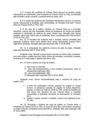 § 1º A posse dos auditores do Tribunal Pleno dar-se-á na primeira sessão
subsequente ao recebimento, pelo Presidente do Tribunal (STJD ou TJD), da indicação
pela entidade a quem competir o preenchimento do cargo. (AC).

        § 2º A posse dos auditores das Comissões Disciplinares dar-se-á na primeira
sessão subsequente à aceitação, pelo contemplado, da indicação feita pelo Tribunal
Pleno do Tribunal (STJD ou TJD). (AC).

         § 3º No caso de o auditor indicado, ao Tribunal Pleno ou a Comissão
Disciplinar, mesmo que não empossado, deixar de comparecer ao número de sessões
necessário à declaração de vacância do cargo, haverá nova indicação pela mesma
entidade, salvo justo motivo para as ausências, assim considerado pelo Tribunal Pleno
(STJD ou TJD). (AC).
         Art. 12. O mandato dos auditores terá a duração máxima permitida pela
legislação brasileira, assim como poderá haver tantas reconduções quantas forem
legalmente admitidas. (Redação dada pela Resolução CNE nº 29 de 2009).

        Art. 13. A antiguidade dos auditores conta-se da data da posse. (Redação
dada pela Resolução CNE nº 29 de 2009).

        Parágrafo único. Quando a posse houver ocorrido na mesma data, considerar-
se-á mais antigo o auditor que tiver maior número de mandatos; se persistir o empate,
considerar-se-á mais antigo o auditor mais idoso. (AC).

        Art. 14. Ocorre vacância do cargo de auditor:

              I - pela morte ou renúncia;
              II - pelo não-comparecimento a cinco sessões consecutivas, salvo se
                  devidamente justificado; (NR).
              III - pela incompatibilidade. (NR).
              IV (Revogado pela Resolução CNE nº 29 de 2009).

         Parágrafo único. Ocorre incompatibilidade para o exercício do cargo de
auditor: (AC).

            I - a partir da condenação criminal, passada em julgado na Justiça
                 Comum, ou disciplinar, passada em julgado na Justiça Desportiva,
                 quando, a critério do Tribunal (STJD ou TJD), conforme decidido por
                 dois terços dos membros de seu Tribunal Pleno, o resultado
                 comprometer a probidade necessária ao desempenho do mandato;
                 (AC).
            II - quando o auditor, durante o mandato, incorrer nas hipóteses do art.
                 16. (AC).

        Art. 15. Ocorrendo a vacância do cargo de auditor no Tribunal Pleno, o
Presidente do Tribunal (STJD ou TJD), no prazo de cinco dias, comunicará a ocorrência
ao órgão indicante competente para preenchê-la. (Redação dada pela Resolução CNE
nº 29 de 2009).

        Parágrafo único (Revogado pela Resolução CNE nº 29 de 2009).
 