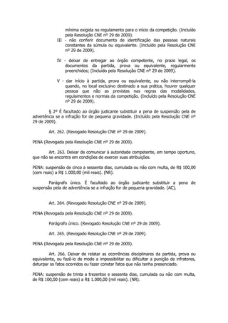 mínima exigida no regulamento para o início da competição. (Incluído
                 pela Resolução CNE nº 29 de 2009).
             III - não conferir documento de identificação das pessoas naturais
                 constantes da súmula ou equivalente. (Incluído pela Resolução CNE
                 nº 29 de 2009).

             IV - deixar de entregar ao órgão competente, no prazo legal, os
                 documentos da partida, prova ou equivalente, regularmente
                 preenchidos; (Incluído pela Resolução CNE nº 29 de 2009).

             V - dar início à partida, prova ou equivalente, ou não interrompê-la
                 quando, no local exclusivo destinado a sua prática, houver qualquer
                 pessoa que não as previstas nas regras das modalidades,
                 regulamentos e normas da competição. (Incluído pela Resolução CNE
                 nº 29 de 2009).

        § 2º É facultado ao órgão judicante substituir a pena de suspensão pela de
advertência se a infração for de pequena gravidade. (Incluído pela Resolução CNE nº
29 de 2009).

        Art. 262. (Revogado Resolução CNE nº 29 de 2009).

PENA (Revogada pela Resolução CNE nº 29 de 2009).

        Art. 263. Deixar de comunicar à autoridade competente, em tempo oportuno,
que não se encontra em condições de exercer suas atribuições.

PENA: suspensão de cinco a sessenta dias, cumulada ou não com multa, de R$ 100,00
(cem reais) a R$ 1.000,00 (mil reais). (NR).

        Parágrafo único. É facultado ao órgão judicante substituir a pena de
suspensão pela de advertência se a infração for de pequena gravidade. (AC).


        Art. 264. (Revogado Resolução CNE nº 29 de 2009).

PENA (Revogada pela Resolução CNE nº 29 de 2009).

        Parágrafo único. (Revogado Resolução CNE nº 29 de 2009).

        Art. 265. (Revogado Resolução CNE nº 29 de 2009).

PENA (Revogada pela Resolução CNE nº 29 de 2009).

        Art. 266. Deixar de relatar as ocorrências disciplinares da partida, prova ou
equivalente, ou fazê-lo de modo a impossibilitar ou dificultar a punição de infratores,
deturpar os fatos ocorridos ou fazer constar fatos que não tenha presenciado.

PENA: suspensão de trinta a trezentos e sessenta dias, cumulada ou não com multa,
de R$ 100,00 (cem reais) a R$ 1.000,00 (mil reais). (NR).
 