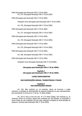 PENA (Revogada pela Resolução CNE nº 29 de 2009).
       Art. 275. (Revogado Resolução CNE nº 29 de 2009).

PENA (Revogada pela Resolução CNE nº 29 de 2009).

        Parágrafo único (Revogado pela Resolução CNE nº 29 de 2009).

        Art. 276. (Revogado Resolução CNE nº 29 de 2009).

PENA (Revogada pela Resolução CNE nº 29 de 2009).

        Art. 277. (Revogado Resolução CNE nº 29 de 2009).

PENA (Revogada pela Resolução CNE nº 29 de 2009).

        Art. 278. (Revogado Resolução CNE nº 29 de 2009).

PENA (Revogada pela Resolução CNE nº 29 de 2009).

        Art. 279. (Revogado Resolução CNE nº 29 de 2009).

PENA (Revogada pela Resolução CNE nº 29 de 2009).

        Art. 280. (Revogado Resolução CNE nº 29 de 2009).

PENA (Revogada pela Resolução CNE nº 29 de 2009).

        Parágrafo único (Revogado Resolução CNE nº 29 de2009).

                                 TÍTULO X
                (Revogado pela Resolução CNE nº 29 de 2009).

                                 Capítulo I
                (Revogado pela Resolução CNE nº 29 de 2009).

                             LIVRO COMPLEMENTAR

             DAS DISPOSIÇÕES GERAIS, TRANSITÓRIAS E FINAIS

                                  Capítulo I
                           DAS DISPOSIÇÕES GERAIS

         Art. 281. Não existindo ou, se existindo, deixar de funcionar o órgão
judicante, a entidade de administração do desporto designará os seus representantes,
que procederão na forma do § 1º do art. 15 deste Código.

         Art. 281-A. Para os fins dos arts. 4º e 5º deste Código, não existindo ou, se
existindo, deixar de funcionar alguma das entidades por eles listadas, as indicações a
serem feitas por tais entidades sê-lo-ão pela respectiva entidade de administração do
desporto. (Incluído pela Resolução CNE nº 29 de 2009).
 