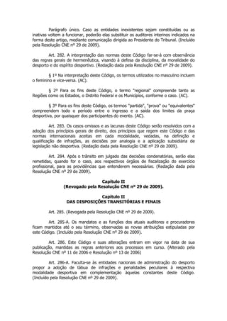 Parágrafo único. Caso as entidades inexistentes sejam constituídas ou as
inativas voltem a funcionar, poderão elas substituir os auditores interinos indicados na
forma deste artigo, mediante comunicação dirigida ao Presidente do Tribunal. (Incluído
pela Resolução CNE nº 29 de 2009).

        Art. 282. A interpretação das normas deste Código far-se-á com observância
das regras gerais de hermenêutica, visando à defesa da disciplina, da moralidade do
desporto e do espírito desportivo. (Redação dada pela Resolução CNE nº 29 de 2009).

         § 1º Na interpretação deste Código, os termos utilizados no masculino incluem
o feminino e vice-versa. (AC).

        § 2º Para os fins deste Código, o termo "regional" compreende tanto as
Regiões como os Estados, o Distrito Federal e os Municípios, conforme o caso. (AC).

         § 3º Para os fins deste Código, os termos "partida", "prova" ou "equivalentes"
compreendem todo o período entre o ingresso e a saída dos limites da praça
desportiva, por quaisquer dos participantes do evento. (AC).

          Art. 283. Os casos omissos e as lacunas deste Código serão resolvidos com a
adoção dos princípios gerais de direito, dos princípios que regem este Código e das
normas internacionais aceitas em cada modalidade, vedadas, na definição e
qualificação de infrações, as decisões por analogia e a aplicação subsidiária de
legislação não desportiva. (Redação dada pela Resolução CNE nº 29 de 2009).

         Art. 284. Após o trânsito em julgado das decisões condenatórias, serão elas
remetidas, quando for o caso, aos respectivos órgãos de fiscalização do exercício
profissional, para as providências que entenderem necessárias. (Redação dada pela
Resolução CNE nº 29 de 2009).

                                 Capítulo II
                (Revogado pela Resolução CNE nº 29 de 2009).

                               Capítulo II
                  DAS DISPOSIÇÕES TRANSITÓRIAS E FINAIS

        Art. 285. (Revogada pela Resolução CNE nº 29 de 2009).

        Art. 285-A. Os mandatos e as funções dos atuais auditores e procuradores
ficam mantidos até o seu término, observadas as novas atribuições estipuladas por
este Código. (Incluído pela Resolução CNE nº 29 de 2009).

         Art. 286. Este Código e suas alterações entram em vigor na data de sua
publicação, mantidas as regras anteriores aos processos em curso. (Alterado pela
Resolução CNE nº 11 de 2006 e Resolução nº 13 de 2006)

         Art. 286-A. Faculta-se às entidades nacionais de administração do desporto
propor a adoção de tábua de infrações e penalidades peculiares à respectiva
modalidade desportiva em complementação àquelas constantes deste Código.
(Incluído pela Resolução CNE nº 29 de 2009).
 