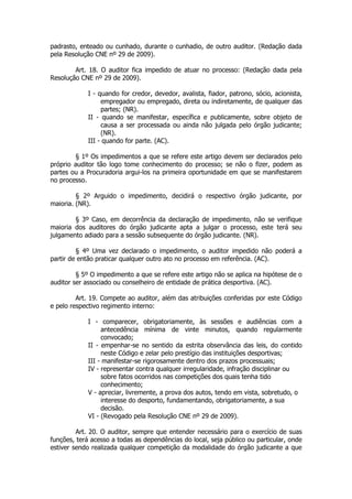 padrasto, enteado ou cunhado, durante o cunhadio, de outro auditor. (Redação dada
pela Resolução CNE nº 29 de 2009).

        Art. 18. O auditor fica impedido de atuar no processo: (Redação dada pela
Resolução CNE nº 29 de 2009).

             I - quando for credor, devedor, avalista, fiador, patrono, sócio, acionista,
                  empregador ou empregado, direta ou indiretamente, de qualquer das
                  partes; (NR).
             II - quando se manifestar, específica e publicamente, sobre objeto de
                  causa a ser processada ou ainda não julgada pelo órgão judicante;
                  (NR).
             III - quando for parte. (AC).

        § 1º Os impedimentos a que se refere este artigo devem ser declarados pelo
próprio auditor tão logo tome conhecimento do processo; se não o fizer, podem as
partes ou a Procuradoria argui-los na primeira oportunidade em que se manifestarem
no processo.

         § 2º Arguido o impedimento, decidirá o respectivo órgão judicante, por
maioria. (NR).

        § 3º Caso, em decorrência da declaração de impedimento, não se verifique
maioria dos auditores do órgão judicante apta a julgar o processo, este terá seu
julgamento adiado para a sessão subsequente do órgão judicante. (NR).

         § 4º Uma vez declarado o impedimento, o auditor impedido não poderá a
partir de então praticar qualquer outro ato no processo em referência. (AC).

         § 5º O impedimento a que se refere este artigo não se aplica na hipótese de o
auditor ser associado ou conselheiro de entidade de prática desportiva. (AC).

         Art. 19. Compete ao auditor, além das atribuições conferidas por este Código
e pelo respectivo regimento interno:

             I - comparecer, obrigatoriamente, às sessões e audiências com a
                  antecedência mínima de vinte minutos, quando regularmente
                  convocado;
             II - empenhar-se no sentido da estrita observância das leis, do contido
                  neste Código e zelar pelo prestígio das instituições desportivas;
             III - manifestar-se rigorosamente dentro dos prazos processuais;
             IV - representar contra qualquer irregularidade, infração disciplinar ou
                  sobre fatos ocorridos nas competições dos quais tenha tido
                  conhecimento;
             V - apreciar, livremente, a prova dos autos, tendo em vista, sobretudo, o
                  interesse do desporto, fundamentando, obrigatoriamente, a sua
                  decisão.
             VI - (Revogado pela Resolução CNE nº 29 de 2009).

         Art. 20. O auditor, sempre que entender necessário para o exercício de suas
funções, terá acesso a todas as dependências do local, seja público ou particular, onde
estiver sendo realizada qualquer competição da modalidade do órgão judicante a que
 