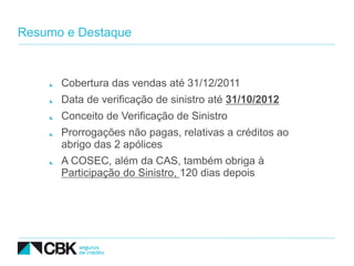 Resumo e Destaque



      Cobertura das vendas até 31/12/2011
      Data de verificação de sinistro até 31/10/2012
      Conceito de Verificação de Sinistro
      Prorrogações não pagas, relativas a créditos ao
      abrigo das 2 apólices
      A COSEC, além da CAS, também obriga à
      Participação do Sinistro, 120 dias depois
 