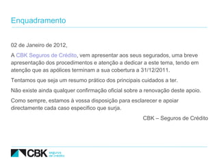 Enquadramento


02 de Janeiro de 2012,
A CBK Seguros de Crédito, vem apresentar aos seus segurados, uma breve
apresentação dos procedimentos e atenção a dedicar a este tema, tendo em
atenção que as apólices terminam a sua cobertura a 31/12/2011.
Tentamos que seja um resumo prático dos principais cuidados a ter.
Não existe ainda qualquer confirmação oficial sobre a renovação deste apoio.
Como sempre, estamos à vossa disposição para esclarecer e apoiar
directamente cada caso especifico que surja.
                                                    CBK – Seguros de Crédito
 