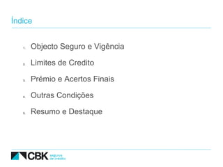 Índice


   1.   Objecto Seguro e Vigência

   2.   Limites de Credito

   3.   Prémio e Acertos Finais

   4.   Outras Condições

   5.   Resumo e Destaque
 