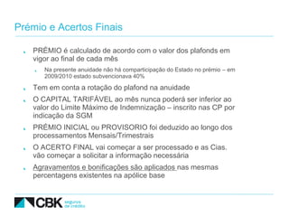 Prémio e Acertos Finais

   PRÉMIO é calculado de acordo com o valor dos plafonds em
   vigor ao final de cada mês
      Na presente anuidade não há comparticipação do Estado no prémio – em
      2009/2010 estado subvencionava 40%

   Tem em conta a rotação do plafond na anuidade
   O CAPITAL TARIFÁVEL ao mês nunca poderá ser inferior ao
   valor do Limite Máximo de Indemnização – inscrito nas CP por
   indicação da SGM
   PRÉMIO INICIAL ou PROVISORIO foi deduzido ao longo dos
   processamentos Mensais/Trimestrais
   O ACERTO FINAL vai começar a ser processado e as Cias.
   vão começar a solicitar a informação necessária
   Agravamentos e bonificações são aplicados nas mesmas
   percentagens existentes na apólice base
 