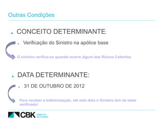 Outras Condições

  CONCEITO DETERMINANTE:
      Verificação do Sinistro na apólice base

   O sinistro verifica-se quando ocorre algum dos Riscos Cobertos




   DATA DETERMINANTE:
      31 DE OUTUBRO DE 2012

    Para receber a Indemnização, até esta data o Sinistro tem de estar
    verificado!
 