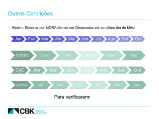 Outras Condições

 Assim, Sinistros por MORA têm de ser Declarados até ao ultimo dia do Mês:

  Jan       Fev     Mar     Abr         Mai         Jun     Jul     Ago         Set     Out



   COSEC            Jun               Jul             Ago           Set               Out



   CyC        Abr         Mai          Jun           Jul      Ago          Set         Out


   COFACE         Mai           Jun           Jul           Ago           Set          Out



                           Para verificarem!
 