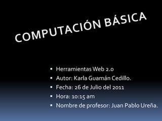 COMPUTACIÓN BÁSICA Herramientas Web 2.0 Autor: Karla Guamán Cedillo. Fecha: 26 de Julio del 2011 Hora: 10:15 am Nombre de profesor: Juan Pablo Ureña. 
