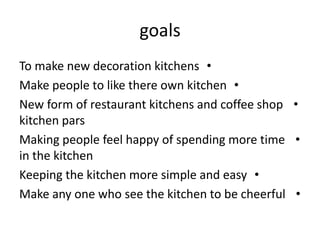 goals
•To make new decoration kitchens
•Make people to like there own kitchen
•New form of restaurant kitchens and coffee shop
kitchen pars
•Making people feel happy of spending more time
in the kitchen
•Keeping the kitchen more simple and easy
•Make any one who see the kitchen to be cheerful
 