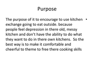 Purpose
•The purpose of it to encourage to use kitchen
exchange going to eat outside. because
people feel depression in there old, messy
kitchen and don’t have the ability to do what
they want to do in there own kitchens. So the
best way is to make it comfortable and
cheerful to theme to free there cooking skills
 