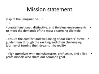 Mission statement
•inspire the imagination.
•
•- create functional, distinctive, and timeless environments
to meet the demands of the most discerning clientele.
•
•- ensure the comfort and well-being of our clients’ as we
guide them through the exciting and often challenging
journey of turning their dreams into reality.
•
•- align ourselves with manufacturers, craftsmen, and allied
professionals who share our common goal.
 