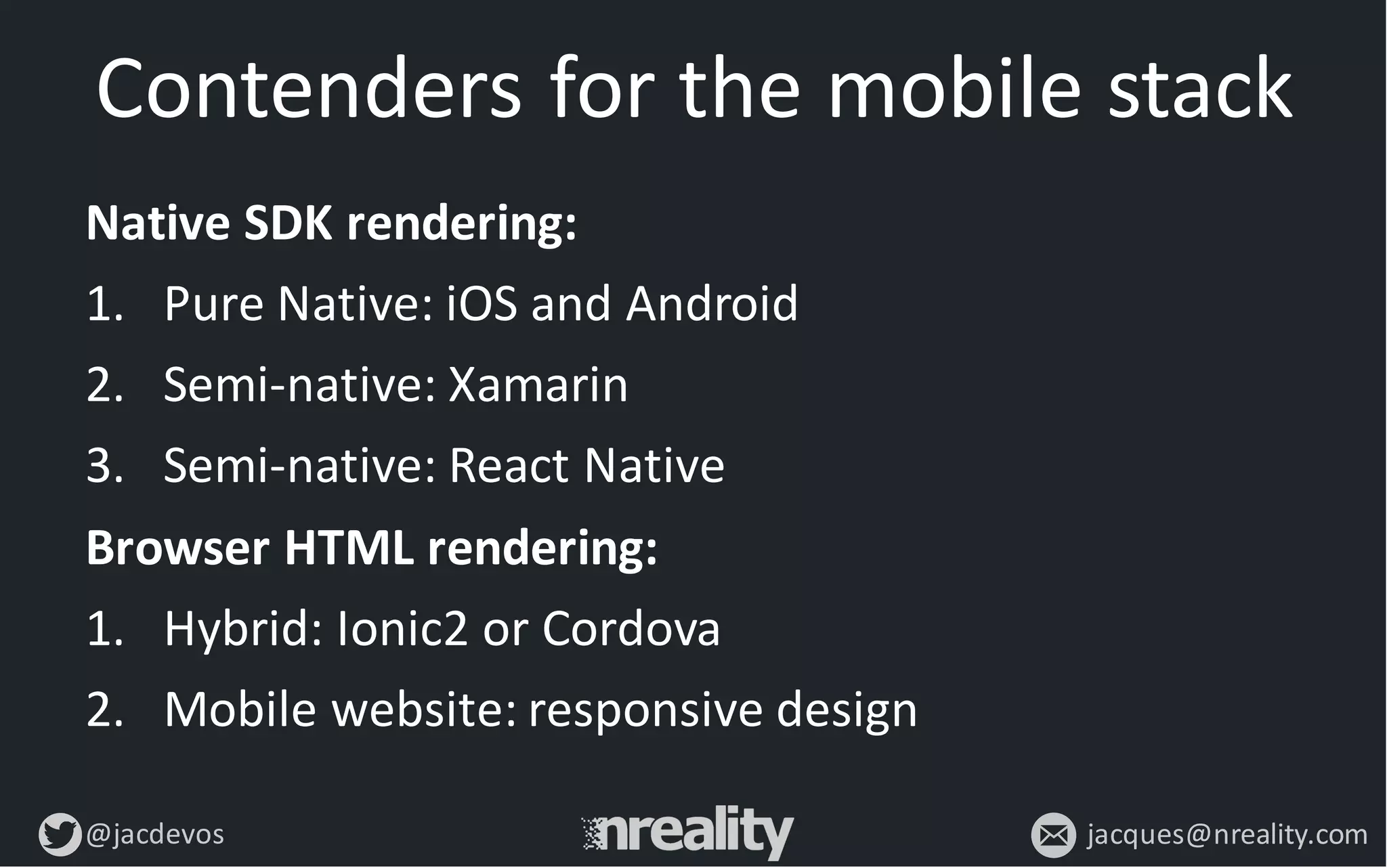 @jacdevos jacques@nreality.com
Contenders	
  for	
  the	
  mobile	
  stack
Native	
  SDK	
  rendering:
1. Pure	
  Native:	
  iOS	
  and	
  Android
2. Semi-­‐native:	
  Xamarin
3. Semi-­‐native:	
  React	
  Native
Browser	
  HTML	
  rendering:
1. Hybrid:	
  Ionic2	
  or	
  Cordova
2. Mobile	
  website:	
  responsive	
  design
 