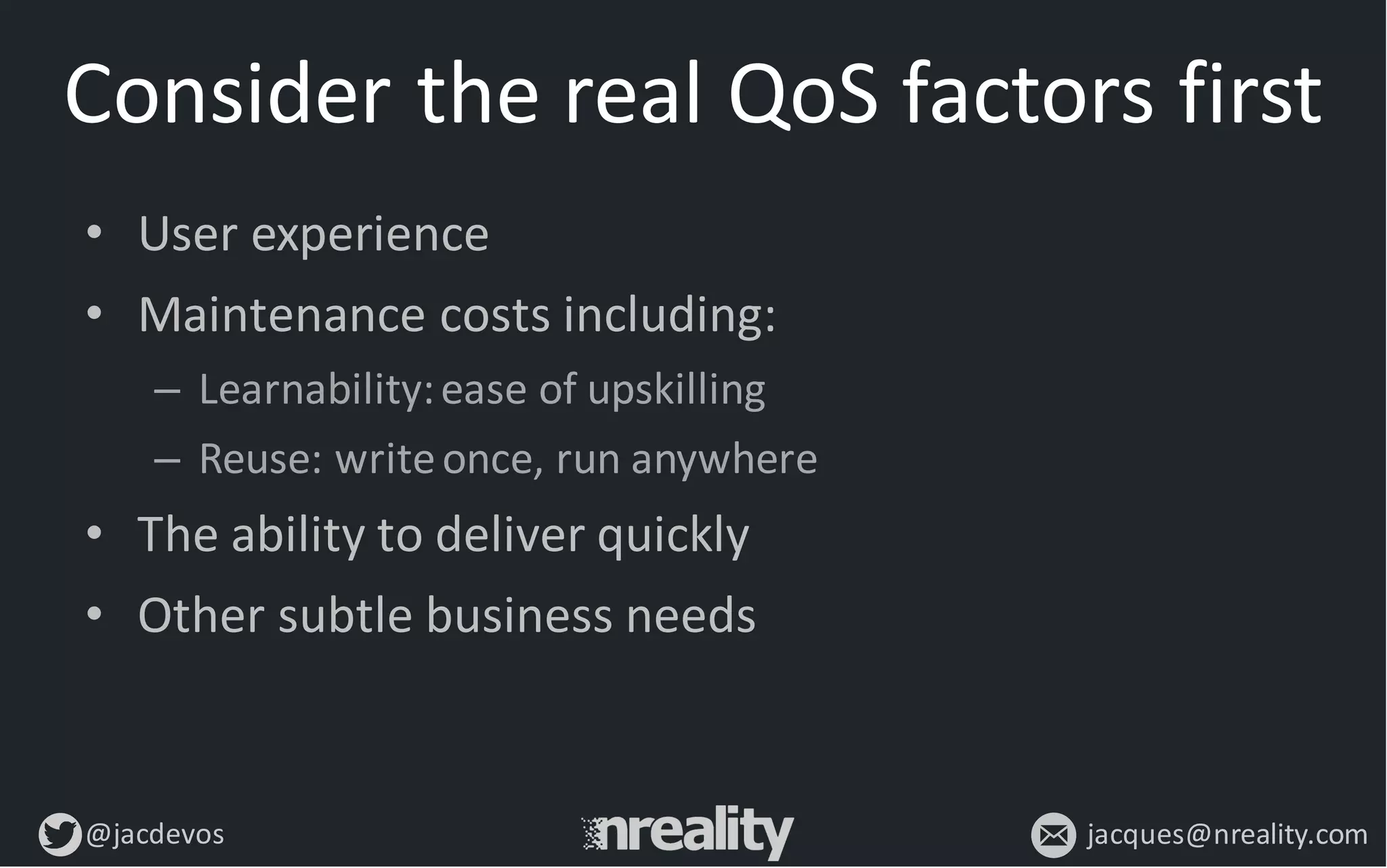 @jacdevos jacques@nreality.com
Consider	
  the	
  real	
  QoS factors	
  first
• User	
  experience
• Maintenance	
  costs	
  including:
– Learnability:	
  ease	
  of	
  upskilling
– Reuse:	
  write	
  once,	
  run	
  anywhere
• The	
  ability	
  to	
  deliver	
  quickly
• Other	
  subtle	
  business	
  needs
 