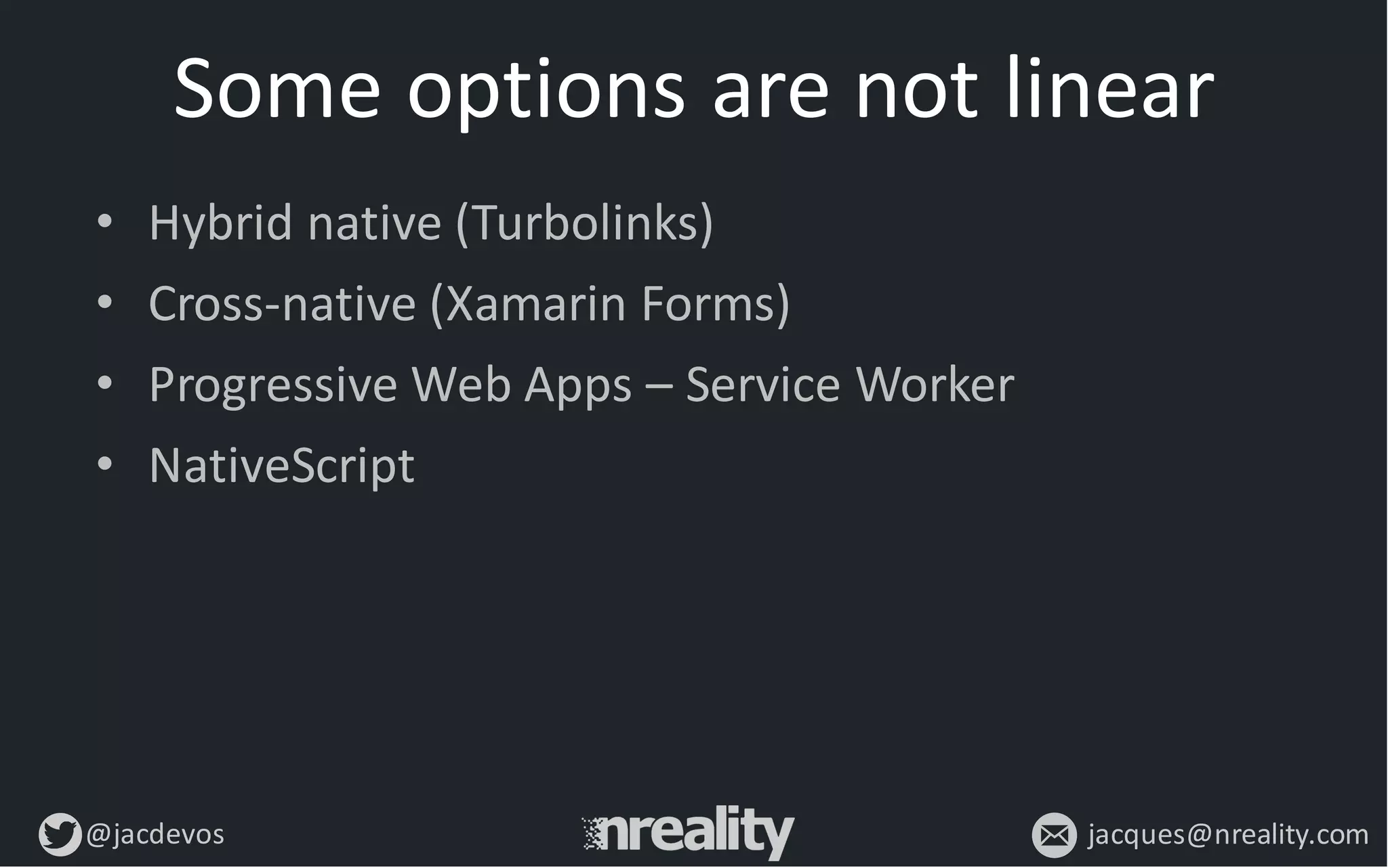 @jacdevos jacques@nreality.com
Some	
  options	
  are	
  not	
  linear
• Hybrid	
  native	
  (Turbolinks)
• Cross-­‐native	
  (Xamarin Forms)
• Progressive	
  Web	
  Apps	
  – Service	
  Worker
• NativeScript
 