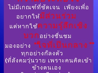 “ความประทับ ใจ ”
 ไม่ม เ กณฑ์ท ี่ช ัด เจน เพีย งเพื่อ
      ี
    อยากให้มีส ่ว นร่ว ม
 แต่ห ากใช้ค วามรู้ส ก เชิง
                     ึ
     บวก อย่า งชื่น ชม
มองอย่า ง “ใจที่เ ป็น กลาง ”
          ทุก อย่า งก็ล งตัว
(ที่ส ัง คมวุ่น วาย เพราะคนคิด เข้า
               ข้า งตนเอง
 