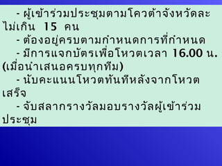 - ผู้เ ข้า ร่ว มประชุม ตามโควต้า จัง หวัด ละ
                    ผู้ม ีส ิท ธิโ หวต
ไม่เ กิน 15 คน
   - ต้อ งอยู่ค รบตามกำา หนดการที่ก ำา หนด
   - มีก ารแจกบัต รเพือ โหวตเวลา 16.00 น.
                              ่
(เมื่อ นำา เสนอครบทุก ทีม )
   - นับ คะแนนโหวตทัน ทีห ลัง จากโหวต
เสร็จ
   - จับ สลากรางวัล มอบรางวัล ผู้เ ข้า ร่ว ม
ประชุม
 