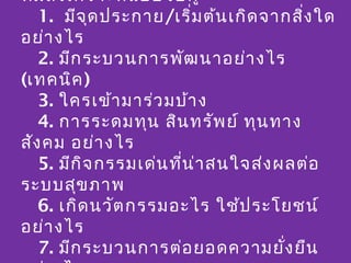 ทีม สัง เคราะห์แ บบจับ คู่
รอบคิ1.ด ในการสัง เคราะห์น เกิด จากสิง ใด
         มีจ ุด ประกาย/เริ่ม ต้ /ถอดบทเรีย น
                                          ่
  อย่า งไร
     2. มีก ระบวนการพัฒ นาอย่า งไร
  (เทคนิค )
     3. ใครเข้า มาร่ว มบ้า ง
     4. การระดมทุน สิน ทรัพ ย์ ทุน ทาง
  สัง คม อย่า งไร
     5. มีก ิจ กรรมเด่น ทีน ่า สนใจส่ง ผลต่อ
                          ่
  ระบบสุข ภาพ
     6. เกิด นวัต กรรมอะไร ใช้ป ระโยชน์
  อย่า งไร
     7. มีก ระบวนการต่อ ยอดความยั่ง ยืน
 