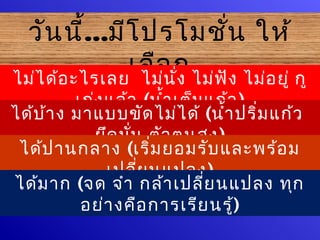 วัน นี้...มีโ ปรโมชั่น ให้
               เลือ ก ไม่ฟ ัง ไม่อ ยู่ กู
ไม่ไ ด้อ ะไรเลย ไม่น ั่ง
          เก่ง แล้ว (นำ้า เต็ม แก้ว )
ได้บ ้า ง มาแบบขัด ไม่ไ ด้ (นำ้า ปริ่ม แก้ว
             ยึด มั่น ตัว ตนสูง )
 ได้ป านกลาง (เริ่ม ยอมรับ และพร้อ ม
               เปลีย นแปลง)
                     ่
ได้ม าก (จด จำา กล้า เปลี่ย นแปลง ทุก
           อย่า งคือ การเรีย นรู้)
 