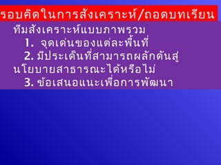 รอบคิด ในการสัง เคราะห์/ถอดบทเรีย น
  ทีม สัง เคราะห์แ บบภาพรวม
    1. จุด เด่น ของแต่ล ะพื้น ที่
    2. มีป ระเด็น ที่ส ามารถผลัก ดัน สู่
  นโยบายสาธารณะได้ห รือ ไม่
    3. ข้อ เสนอแนะเพื่อ การพัฒ นา
 