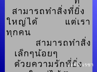 ที่
 สามารถทำา สิ่ง ทีย ิ่ง
                   ่
ใหญ่ไ ด้       แต่เ รา
ทุก คน
        สามารถทำา สิ่ง
  เล็ก ๆน้อ ยๆ
  ด้ว ยความรัก ทียีเิ่ง
                 ่
               แม่ช ทเรซา
 