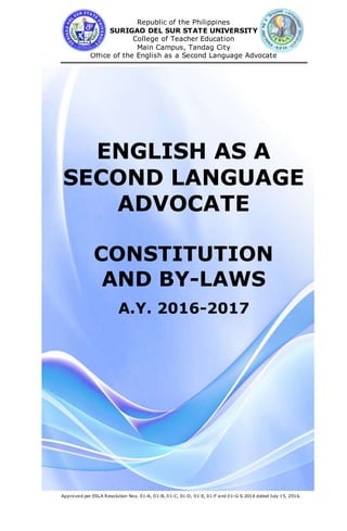 Republic of the Philippines
SURIGAO DEL SUR STATE UNIVERSITY
College of Teacher Education
Main Campus, Tandag City
Office of the English as a Second Language Advocate
Approved per ESLA Resolution Nos. 01-A, 01-B, 01-C, 01-D, 01-E, 01-F and 01-G S.2016 dated July 15, 2016.
ENGLISH AS A
SECOND LANGUAGE
ADVOCATE
CONSTITUTION
AND BY-LAWS
A.Y. 2016-2017
 