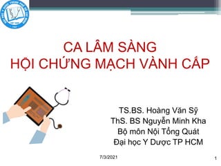 TS.BS. Hoàng Văn Sỹ
ThS. BS Nguyễn Minh Kha
Bộ môn Nội Tổng Quát
Đại học Y Dược TP HCM
CA LÂM SÀNG
HỘI CHỨNG MẠCH VÀNH CẤP
7/3/2021 1
 