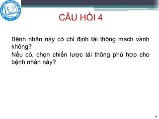 CÂU HỎI 4
Bệnh nhân này có chỉ định tái thông mạch vành
không?
Nếu có, chọn chiến lược tái thông phù hợp cho
bệnh nhân này?
17
 