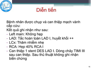 Diễn tiến
Bệnh nhân được chụp và can thiệp mạch vành
cấp cứu:
Kết quả ghi nhận như sau:
- Left main: Không hẹp
- LAD: Tắc hoàn toàn LAD I, huyết khối ++
- LCx: Thâm nhiễm nhẹ
- RCA: Hẹp 40% RCA I
- Can thiệp 1 stent DES LAD I. Dòng chảy TIMI III
sau can thiệp. Sau thủ thuật không ghi nhận
biến chứng
18
 