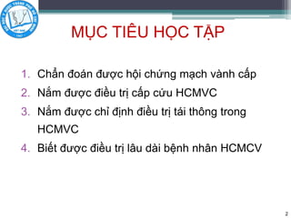 MỤC TIÊU HỌC TẬP
1. Chẩn đoán được hội chứng mạch vành cấp
2. Nắm được điều trị cấp cứu HCMVC
3. Nắm được chỉ định điều trị tái thông trong
HCMVC
4. Biết được điều trị lâu dài bệnh nhân HCMCV
2
 