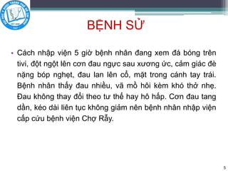 BỆNH SỬ
• Cách nhập viện 5 giờ bệnh nhân đang xem đá bóng trên
tivi, đột ngột lên cơn đau ngực sau xương ức, cảm giác đè
nặng bóp nghẹt, đau lan lên cổ, mặt trong cánh tay trái.
Bệnh nhân thấy đau nhiều, vã mồ hôi kèm khó thở nhẹ.
Đau không thay đổi theo tư thế hay hô hấp. Cơn đau tang
dần, kéo dài liên tục không giảm nên bệnh nhân nhập viện
cấp cứu bệnh viện Chợ Rẫy.
5
 