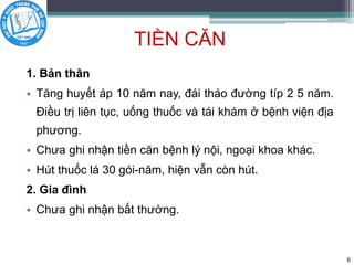 TIỀN CĂN
1. Bản thân
• Tăng huyết áp 10 năm nay, đái tháo đường típ 2 5 năm.
Điều trị liên tục, uống thuốc và tái khám ở bệnh viện địa
phương.
• Chưa ghi nhận tiền căn bệnh lý nội, ngoại khoa khác.
• Hút thuốc lá 30 gói-năm, hiện vẫn còn hút.
2. Gia đình
• Chưa ghi nhận bất thường.
6
 