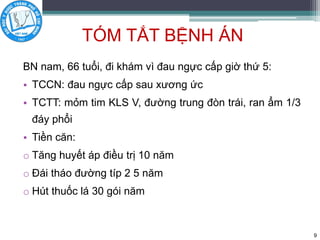 TÓM TẮT BỆNH ÁN
BN nam, 66 tuổi, đi khám vì đau ngực cấp giờ thứ 5:
• TCCN: đau ngực cấp sau xương ức
• TCTT: mỏm tim KLS V, đường trung đòn trái, ran ẩm 1/3
đáy phổi
• Tiền căn:
o Tăng huyết áp điều trị 10 năm
o Đái tháo đường típ 2 5 năm
o Hút thuốc lá 30 gói năm
9
 