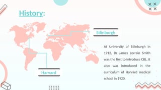 History:
Harvard
Edinburgh
At University of Edinburgh in
1912, Dr James Lorrain Smith
was the first to introduce CBL, it
also was introduced in the
curriculum of Harvard medical
school in 1920.
 