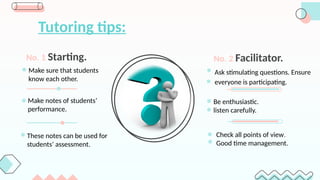 Tutoring tips:
Make sure that students
know each other.
No. 1 Starting.
Ask stimulating questions. Ensure
everyone is participating.
No. 2 Facilitator.
Check all points of view.
Good time management.
Be enthusiastic.
listen carefully.
Make notes of students’
performance.
These notes can be used for
students’ assessment.
 