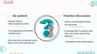 Tolerate silence.
Allow students to think.
No. 3 Be patient.
Ask for summarization during
the discussion.
No. 4 Monitor discussion.
Encourage them to express with
their own words and to draw
diagrams.
Link details to the whole picture.
Encourage group interaction
and discussion.
Give them time to discover errors.
Don’t rush to the teaching role.
 