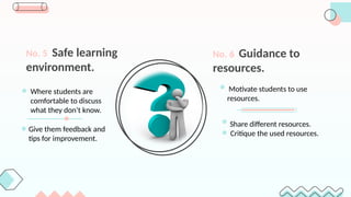 No. 5 Safe learning
environment.
No. 6 Guidance to
resources.
Share different resources.
Critique the used resources.
Motivate students to use
resources.
Where students are
comfortable to discuss
what they don’t know.
Give them feedback and
tips for improvement.
 