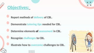Objectives:
Report methods of delivery of CBL.
Demonstrate tutoring tips needed for CBL.
Determine elements of assessment in CBL.
Recognize challenges to CBL.
Illustrate how to overcome challenges to CBL.
 