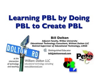 Learning PBL by Doing
   PBL to Create PBL
                                               Bill Dolton
                                 Adjunct Faculty, Wilkes University
                       Educational Technology Consultant, William Dolton LLC
                        Retired Supervisor of Educational Technology, LMSD


                                            bill@doltonroad.com

        at the
  intersection   William Dolton LLC
of technology    educational technology consulting
and teaching     www.doltonroad.com
 