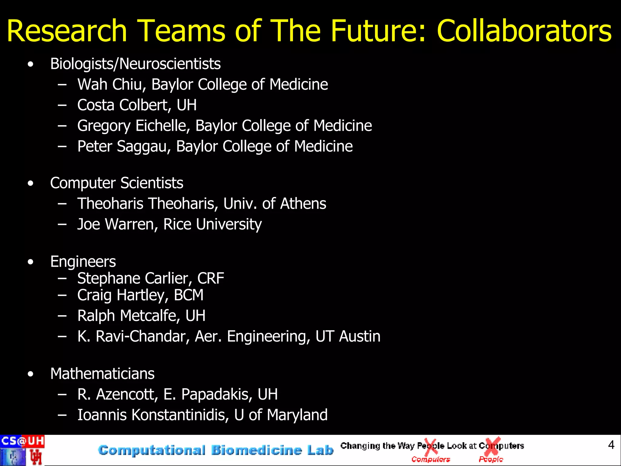 Research Teams of The Future: Collaborators Biologists/Neuroscientists Wah Chiu, Baylor College of Medicine Costa Colbert, UH Gregory Eichelle, Baylor College of Medicine Peter Saggau, Baylor College of Medicine Computer Scientists Theoharis Theoharis, Univ. of Athens Joe Warren, Rice University Engineers Stephane Carlier, CRF Craig Hartley, BCM Ralph Metcalfe, UH K. Ravi-Chandar, Aer. Engineering, UT Austin Mathematicians R. Azencott, E. Papadakis, UH Ioannis Konstantinidis, U of Maryland 