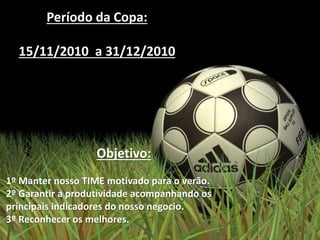 Período da Copa:
15/11/2010 a 31/12/2010
Objetivo:
1º Manter nosso TIME motivado para o verão.
2º Garantir a produtividade acompanhando os
principais indicadores do nosso negocio.
3º Reconhecer os melhores.
 