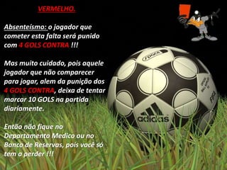 VERMELHO.
Absenteísmo: o jogador que
cometer esta falta será punido
com 4 GOLS CONTRA !!!
Mas muito cuidado, pois aquele
jogador que não comparecer
para jogar, alem da punição dos
4 GOLS CONTRA, deixa de tentar
marcar 10 GOLS na partida
diariamente.
Então não fique no
Departamento Medico ou no
Banco de Reservas, pois você só
tem a perder !!!
 