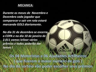 MECANICA:
Durante os meses de Novembro e
Dezembro cada jogador que
comparecer e sair em rota estará
marcando GOLS diariamente.
No dia 31 de dezembro se encerra
a COPA e no dia 10 de janeiro de
2.011 vamos leiloar vários
prêmios e todos poderão dar
lances !
 